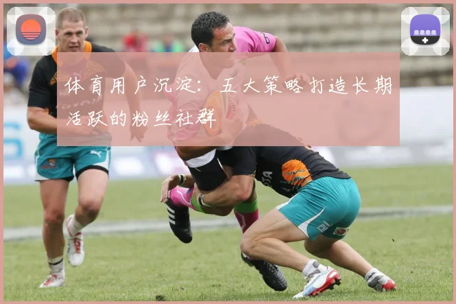 体育用户沉淀：五大策略打造长期活跃的粉丝社群