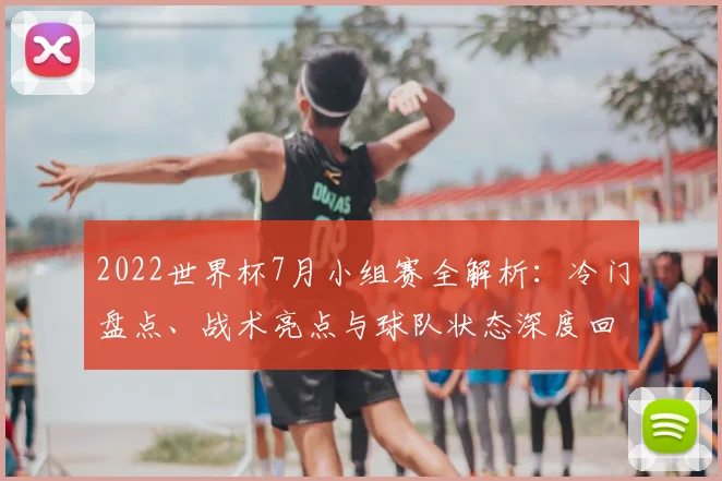 2022世界杯7月小组赛全解析：冷门盘点、战术亮点与球队状态深度回顾