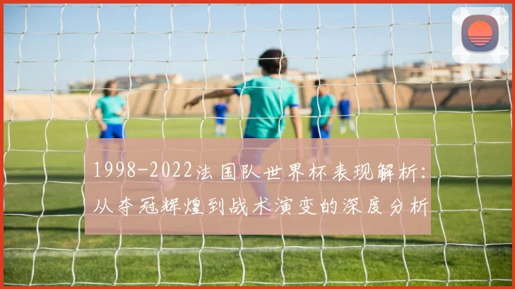 1998-2022法国队世界杯表现解析:从夺冠辉煌到战术演变的深度分析