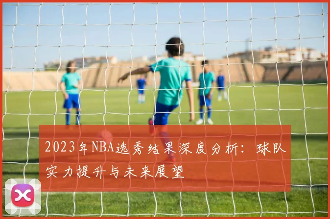2023年NBA选秀结果深度分析:球队实力提升与未来展望
