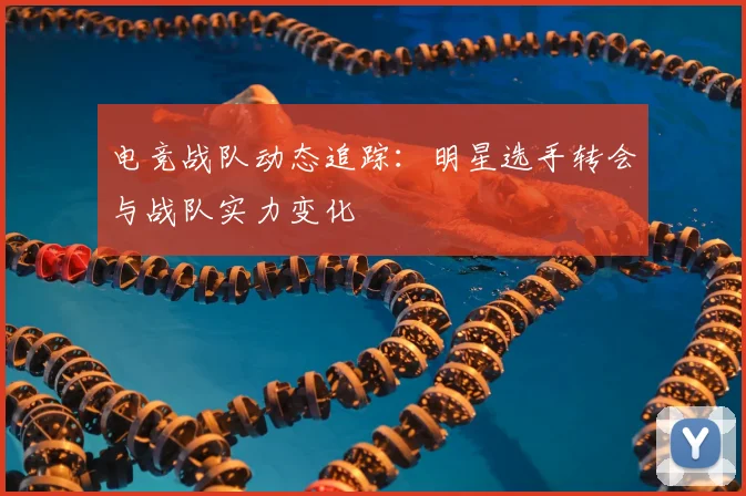 电竞战队动态追踪：明星选手转会与战队实力变化