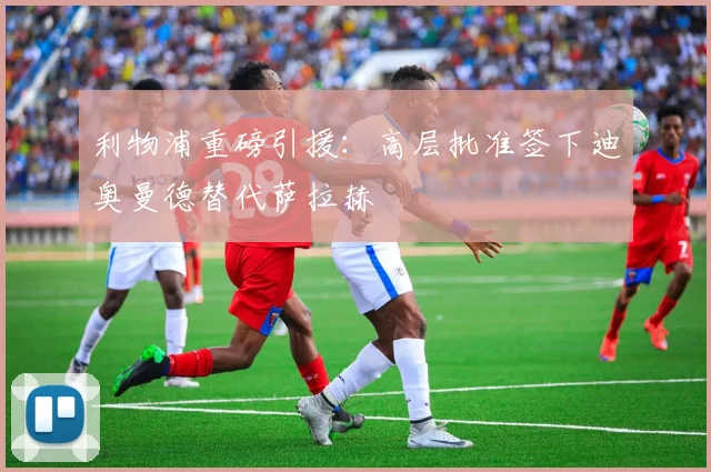 利物浦重磅引援：高层批准签下迪奥曼德替代萨拉赫