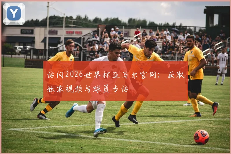 访问2026世界杯亚马尔官网：获取独家视频与球员专访