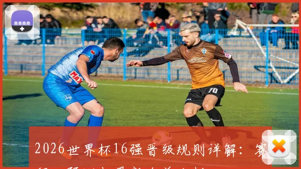 2026世界杯16强晋级规则详解：赛程、预测与最新名单分析