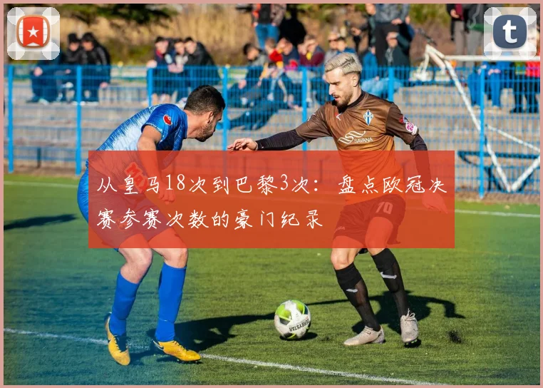 从皇马18次到巴黎3次：盘点欧冠决赛参赛次数的豪门纪录