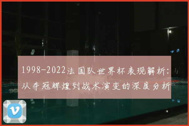1998-2022法国队世界杯表现解析：从夺冠辉煌到战术演变的深度分析
