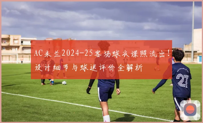 AC米兰2024-25客场球衣谍照流出!设计细节与球迷评价全解析