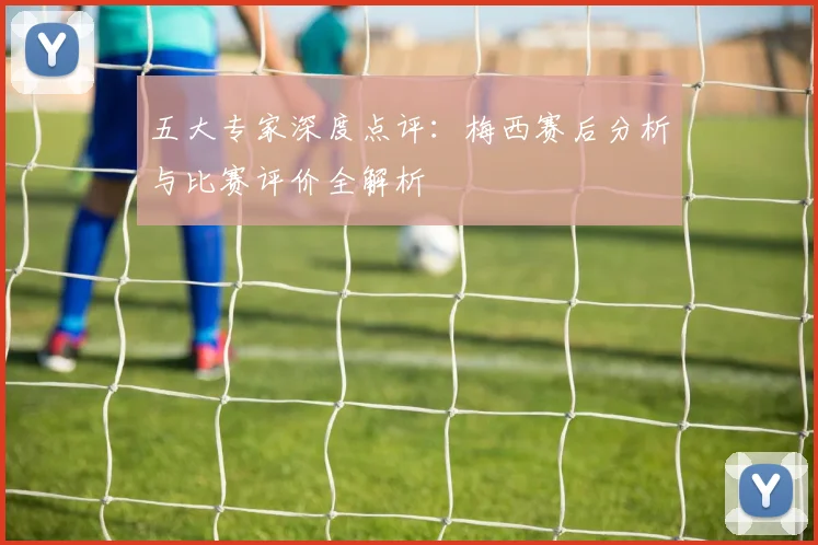 五大专家深度点评：梅西赛后分析与比赛评价全解析