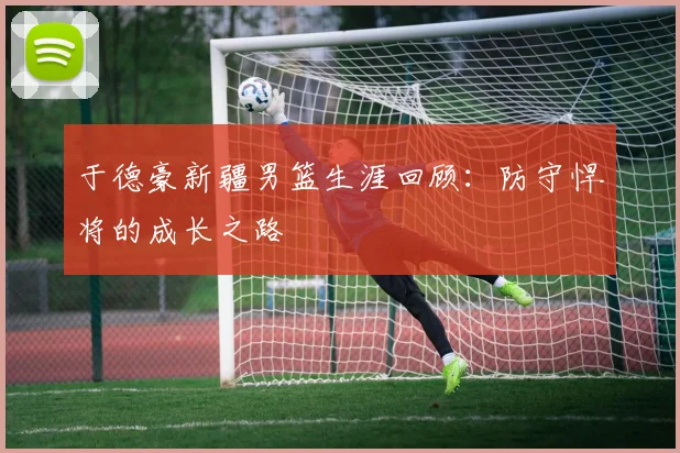 于德豪新疆男篮生涯回顾：防守悍将的成长之路