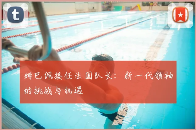 姆巴佩接任法国队长：新一代领袖的挑战与机遇