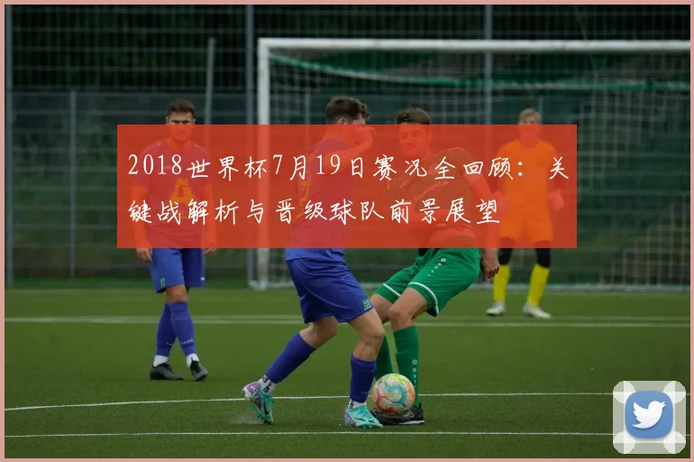 2018世界杯7月19日赛况全回顾：关键战解析与晋级球队前景展望