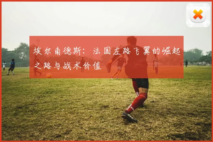 埃尔南德斯:法国左路飞翼的崛起之路与战术价值