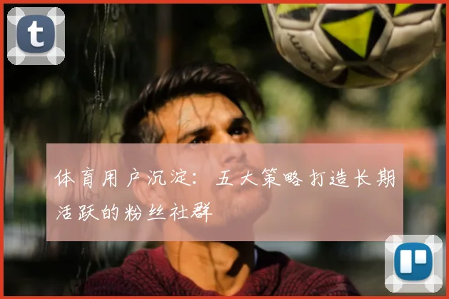 体育用户沉淀：五大策略打造长期活跃的粉丝社群