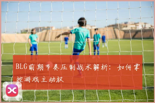 BLG前期节奏压制战术解析：如何掌控游戏主动权