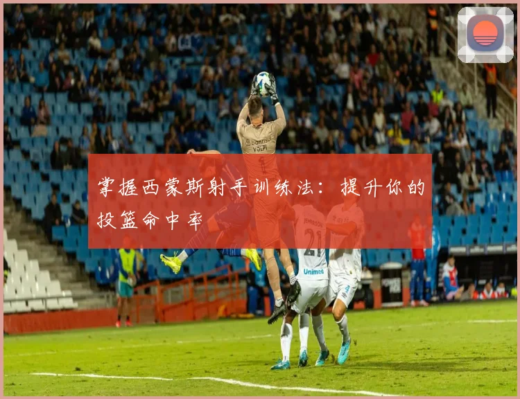 掌握西蒙斯射手训练法：提升你的投篮命中率